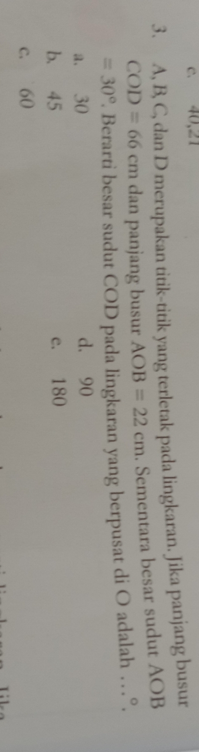 c. 40, 21
3. A, B, C, dan D merupakan titik-titik yang terletak pada lingkaran. Jika panjang busur
COD=66cm dan panjang busur AOB=22cm. Sementara besar sudut AOB
=30°. Berarti besar sudut COD pada lingkaran yang berpusat di O adalah …°.
a. 30 d. 90
b. 45 e. 180
c. 60
