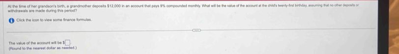 At the time of her grandson's birth, a grandmother deposits $12,000 in an account that pays 9% compounded monthly. What will be the value of the account at the child's twenty-frst birthday, assuming that no other deposits or 
withdrawals are made during this period? 
Click the icon to view some finance formulas. 
The value of the account will be^5□
(Round to the nearest dollar as needed.)