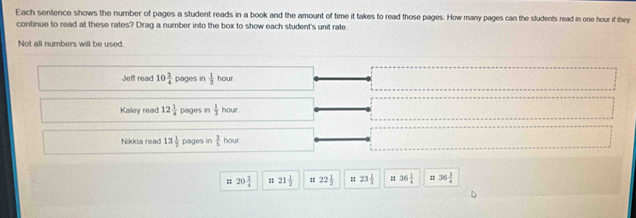 Each sentence shows the number of pages a student reads in a book and the amount of time it takes to read those pages. How many pages can the students read in one hour if they
continue to read at these rates? Drag a number into the box to show each student's unit rate.
Not all numbers will be used
Jeff reac 10 3/4  pages in  1/2  hour.
Kaley read 12 1/4  pages in  1/3  hour.
Nikkia read 13 1/2  pages in  3/5  hour
:: 20 3/4  :: 21 1/2  22 1/2  :: 23 1/3  :: 36 1/4  36 3/4 