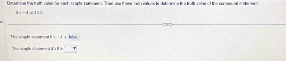 Determine the truth value for each simple statement. Then use these truth values to determine the truth value of the compound statement
0 or 4≥ 8
a 
The simple statemen! 0 is false 
The simple statement 4≥ 8 is