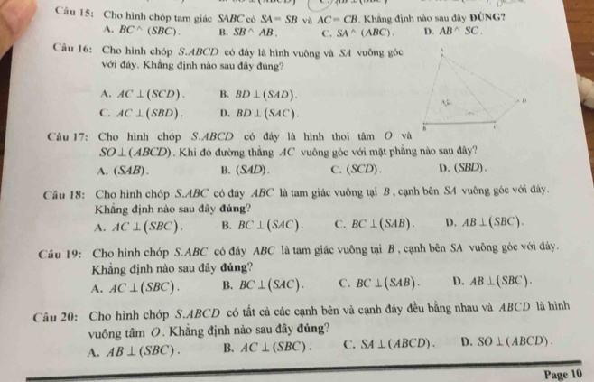 1^*
Câu 15: Cho hình chóp tam giác SABC có SA=SB và AC=CB 2. Khẳng định nào sau đây ĐÚNG
A. BC^(wedge)(SBC). B. SB^(wedge)AB. C. SA^(wedge)(ABC). D. AB^(wedge)SC.
Câu 16: Cho hình chóp S.ABCD có đáy là hình vuông và SA vuông góc
với đảy. Khẳng định nào sau đây đúng?
A. AC⊥ (SCD). B. BD⊥ (SAD).
C. AC⊥ (SBD). D. BD⊥ (SAC).
Câu 17: Cho hình chóp S.ABCD có đáy là hình thoi tâm O và
SO⊥ (ABCD). Khi đó đường thẳng AC vuông góc với mặt phẳng nào sau đây?
A. (SAB). B. (SAD) C、(SCD). D. (SBD).
Câu 18: Cho hình chóp S.ABC có đáy ABC là tam giác vuông tại B , cạnh bên SA vuông góc với đây.
Khẳng định nào sau đây đúng?
A. AC⊥ (SBC). B. BC⊥ (SAC). C. BC⊥ (SAB). D. AB⊥ (SBC).
Câu 19: Cho hình chóp S.ABC có đáy ABC là tam giác vuông tại B , cạnh bên SA vuông góc với đây.
Khẳng định nào sau đây đúng?
A. AC⊥ (SBC). B. BC⊥ (SAC). C. BC⊥ (SAB). D. AB⊥ (SBC).
Câu 20: Cho hình chóp S.ABCD có tất cả các cạnh bên và cạnh đáy đều bằng nhau và ABCD là hình
vuông tâm O. Khẳng định nào sau đây đúng?
A. AB⊥ (SBC). B. AC⊥ (SBC). C. SA⊥ (ABCD). D. SO⊥ (ABCD).
Page 10