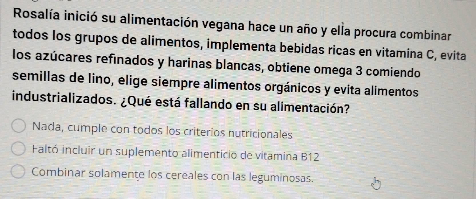 Rosalía inició su alimentación vegana hace un año y ella procura combinar
todos los grupos de alimentos, implementa bebidas ricas en vitamina C, evita
los azúcares refinados y harinas blancas, obtiene omega 3 comiendo
semillas de lino, elige siempre alimentos orgánicos y evita alimentos
industrializados. ¿Qué está fallando en su alimentación?
Nada, cumple con todos los criterios nutricionales
Faltó incluir un suplemento alimenticio de vitamina B12
Combinar solamente los cereales con las leguminosas.