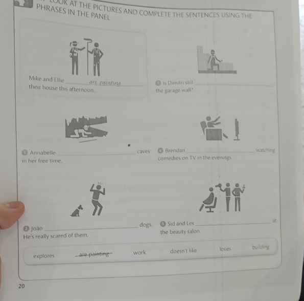 AEN AT THE PICTURES AND COMPLETE THE SENTENCES USING THE 
PHRASES IN THE PANEL 
Mike and Ellie _are painting_ ◎ Is Dimitri still_ 
their house this afternoon. 
the garage wall? 
1 Annabelle_ caves Brendan _watching 
in her free time. comedies on TV in the evenings. 
dogs. 5 
❷ joão_ Sid and Les _at 
_ 
_ 
He's really scared of them. the beauty salon. 
explores are painting work doesn't like loves building 
20