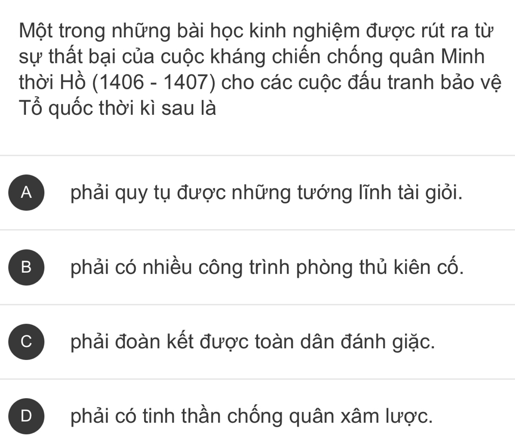 Một trong những bài học kinh nghiệm được rút ra từ
sự thất bại của cuộc kháng chiến chống quân Minh
thời Hồ o (1406 - 1407) cho các cuộc đấu tranh bảo vệ
Tổ quốc thời kì sau là
A ) phải quy tụ được những tướng lĩnh tài giỏi.
B phải có nhiều công trình phòng thủ kiên cố.
C phải đoàn kết được toàn dân đánh giặc.
D ) phải có tinh thần chống quân xâm lược.