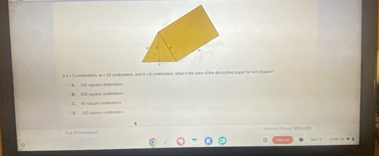 a=5 centimeters w=10 centimeters, and h=6 centimeters, what is the area of the decorative paper he will require?
A. 150 square centimeters
B. 900 square centimeters
C. 80 square centimeters
D. 180 square centimeters
5 of 15 Answered Session Score: 80% (4/5)
Sign out Nov 15 10:50 US