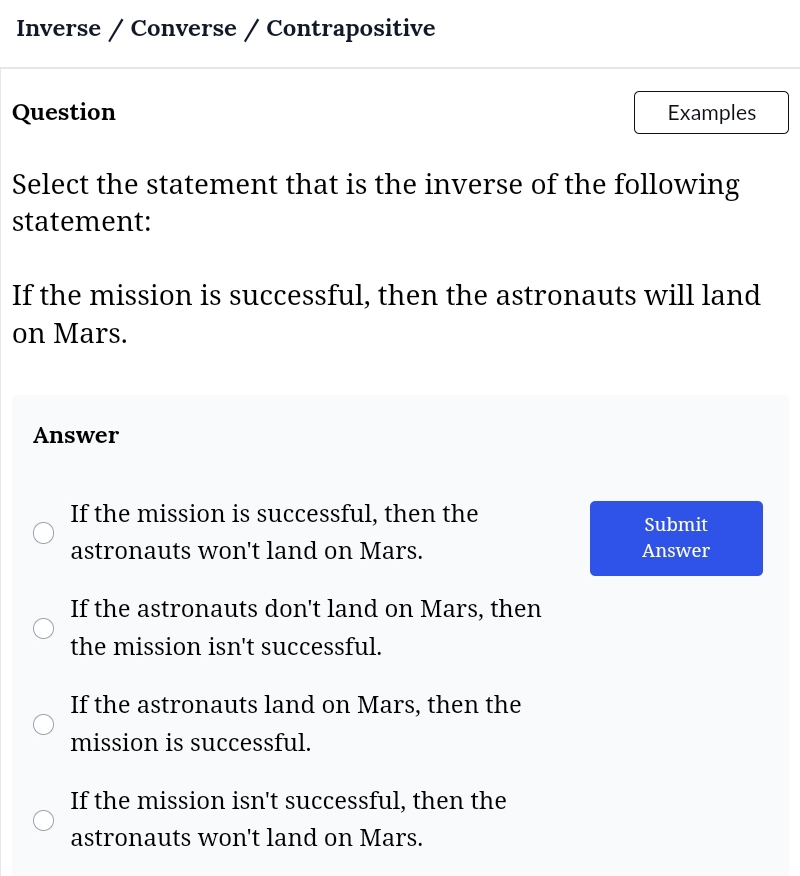 Inverse / Converse / Contrapositive
Question Examples
Select the statement that is the inverse of the following
statement:
If the mission is successful, then the astronauts will land
on Mars.
Answer
If the mission is successful, then the
Submit
astronauts won't land on Mars. Answer
If the astronauts don't land on Mars, then
the mission isn't successful.
If the astronauts land on Mars, then the
mission is successful.
If the mission isn't successful, then the
astronauts won't land on Mars.