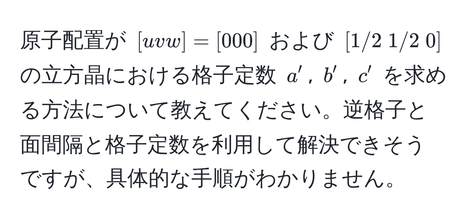 原子配置が $[uvw]=[000]$ および $[1/2 ; 1/2 ; 0]$ の立方晶における格子定数 $a'$, $b'$, $c'$ を求める方法について教えてください。逆格子と面間隔と格子定数を利用して解決できそうですが、具体的な手順がわかりません。