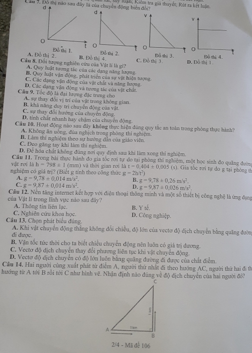 Cầu 7. Đồ thị nào sau đâ của chuyển động biển đổi? lải, sy luận; Riêm tra giả thuyết; Rút ra kết luân

thị 1. Đồ thị 2.
A. Đỗ thị 2. B. Đồ thị 4. C. Đồ thị 3 D. Đồ thị 1 .
Câu 8. Đối tượng nghiên cứu của Vật lí là gì?
A. Quy luật tương tác của các dạng năng lượng
B. Quy luật vận động, phát triển của sự vật hiện tượng
C. Các đạng vận động của vật chất và năng lượng
D. Các dạng vận động và tương tác của vật chất.
Câu 9. Tốc độ là đại lượng đặc trưng cho
A. sự thay đổi vị trí của vật trong không gian
B. khả năng duy trì chuyển động của vật.
C. sự thay đổi hướng của chuyển động.
D. tính chất nhanh hay chậm của chuyển động.
Câu 10. Hoạt động nào sau đây không thực hiện đúng quy tắc an toàn trong phòng thực hành?
A. Không ăn uống, đùa nghịch trong phòng thí nghiệm.
B. Làm thí nghiệm theo sự hướng dẫn của giáo viên.
C. Đeo găng tay khi làm thí nghiệm.
D. Để hóa chất không đúng nơi quy định sau khi làm xong thí nghiệm.
Câu 11. Trong bài thực hành đo gia tốc rơi tự do tại phòng thí nghiệm, một học sinh đo quãng đườn
vật rơi là h=798± 1 (mm) và thời gian rơi là t=0.404± 0.005 (s). Gia tốc rơi tự do g tại phòng th
nghiệm có giá trị? (Biết g tính theo công thức g=2h/t^2)
A. g=9,78± 0,014m/s^2. B. g=9,78± 0,26m/s^2.
C. g=9,87± 0,014m/s^2.
D. g=9,87± 0,026m/s^2.
Câu 12. Nền tăng internet kết hợp với điện thoại thông minh và một số thiết bị công nghệ là ứng dụng
của Vật lí trong lĩnh vực nào sau dây?
A. Thông tin liên lạc. B. Y tế.
C. Nghiên cứu khoa học. D. Công nghiệp.
Câu 13. Chọn phát biểu đúng.
A. Khi vật chuyển động thẳng không đổi chiều, độ lớn của vectơ độ dịch chuyển bằng quãng đườn
đi được.
B. Vận tốc tức thời cho ta biết chiều chuyển động nên luôn có giá trị dương.
C. Vectơ độ dịch chuyển thay đổi phương liên tục khi vật chuyển động.
D. Vectơ độ địch chuyển có độ lớn luộn bằng quãng đường đi được của chất điểm.
Cầu 14. Hai người cùng xuất phát từ điểm A, người thứ nhất đi theo hướng AC, người thứ hai đi th
hướng từ A tới B rồi tới C như hình vẽ. Nhận định nào đúng về độ dịch chuyền của hai người đó?
2/4 - Mã để 106