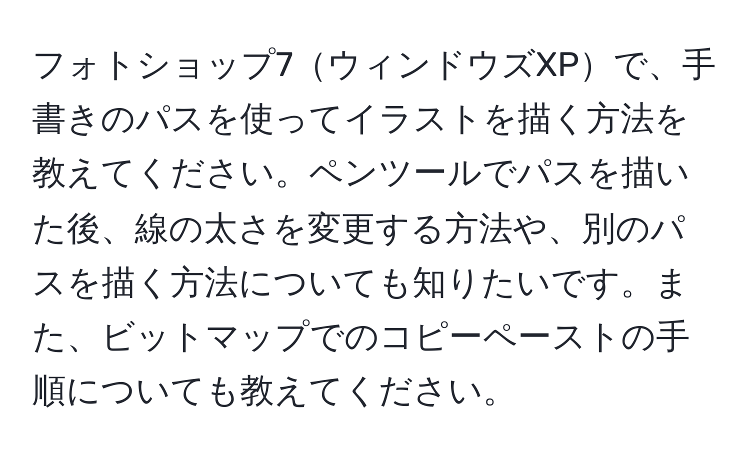 フォトショップ7ウィンドウズXPで、手書きのパスを使ってイラストを描く方法を教えてください。ペンツールでパスを描いた後、線の太さを変更する方法や、別のパスを描く方法についても知りたいです。また、ビットマップでのコピーペーストの手順についても教えてください。