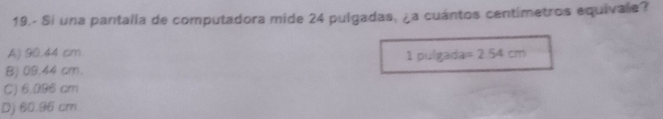 19.- Si una pantalla de computadora mide 24 pulgadas, ¿a cuántos centimetros equivale?
A) 90.44 cm. 1 pulgada =2.54cm
BJ 09.44 cm.
C) 6.096 cm
Dj 60.96 cm