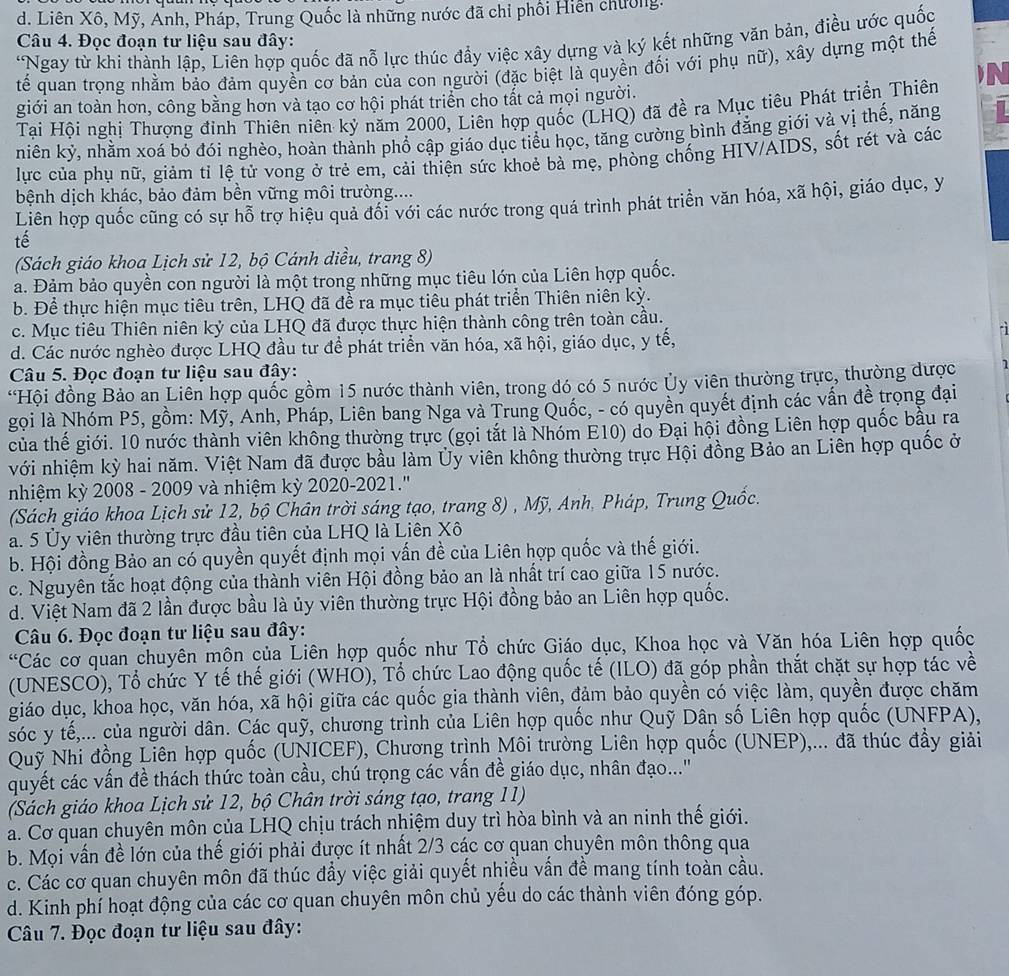 d. Liên Xô, Mỹ, Anh, Pháp, Trung Quốc là những nước đã chỉ phối Hiến chường.
Câu 4. Đọc đoạn tư liệu sau đây:
'Ngay từ khi thành lập, Liên hợp quốc đã nỗ lực thúc đẩy việc xây dựng và ký kết những văn bản, điều ước quốc
tế quan trọng nhằm bảo đảm quyền cơ bản của con người (đặc biệt là quyền đối với phụ nữ), xây dựng một thế
giới an toàn hơn, công bằng hơn và tạo cơ hội phát triển cho tất cả mọi người.
Tại Hội nghị Thượng đỉnh Thiên niên kỷ năm 2000, Liên hợp quốc (LHQ) đã đề ra Mục tiêu Phát triển Thiên N
niên kỷ, nhằm xoá bỏ đói nghèo, hoàn thành phổ cập giáo dục tiểu học, tăng cường bình đẳng giới và vị thế, năng
lực của phụ nữ, giảm tỉ lệ tử vong ở trẻ em, cải thiện sức khoẻ bà mẹ, phòng chống HIV/AIDS, sốt rét và các
bệnh dịch khác, bảo đảm bền vững môi trường....
Liên hợp quốc cũng có sự hỗ trợ hiệu quả đổi với các nước trong quá trình phát triển văn hóa, xã hội, giáo dục, y
tế
(Sách giáo khoa Lịch sử 12, bộ Cánh diều, trang 8)
a. Đảm bảo quyền con người là một trong những mục tiêu lớn của Liên hợp quốc.
b. Để thực hiện mục tiêu trên, LHQ đã để ra mục tiêu phát triển Thiên niên kỳ.
c. Mục tiêu Thiên niên kỷ của LHQ đã được thực hiện thành công trên toàn cầu.
d. Các nước nghèo được LHQ đầu tư đề phát triển văn hóa, xã hội, giáo dục, y tế,
Câu 5. Đọc đoạn tư liệu sau đây:
“Hội đồng Bảo an Liên hợp quốc gồm 15 nước thành viên, trong dó có 5 nước Ủy viên thường trực, thường dược
gọi là Nhóm P5, gồm: Mỹ, Anh, Pháp, Liên bang Nga và Trung Quốc, - có quyền quyết định các vấn đề trọng đại
của thế giới. 10 nước thành viên không thường trực (gọi tắt là Nhóm E10) do Đại hội đồng Liên hợp quốc bầu ra
với nhiệm kỳ hai năm. Việt Nam đã được bầu làm Ủy viên không thường trực Hội đồng Bảo an Liên hợp quốc ở
nhiệm kỳ 2008 - 2009 và nhiệm kỳ 2020-2021.''
(Sách giáo khoa Lịch sử 12, bộ Chân trời sáng tạo, trang 8) , Mỹ, Anh, Pháp, Trung Quốc.
a. 5 Ủy viên thường trực đầu tiên của LHQ là Liên Xô
b. Hội đồng Bảo an có quyền quyết định mọi vấn đề của Liên hợp quốc và thế giới.
c. Nguyên tắc hoạt động của thành viên Hội đồng bảo an là nhất trí cao giữa 15 nước.
d. Việt Nam đã 2 lần được bầu là ủy viên thường trực Hội đồng bảo an Liên hợp quốc.
Câu 6. Đọc đoạn tư liệu sau đây:
*Các cơ quan chuyên mộn của Liên hợp quốc như Tổ chức Giáo dục, Khoa học và Văn hóa Liên hợp quốc
(UNESCO), Tổ chức Y tế thế giới (WHO), Tổ chức Lao động quốc tế (ILO) đã góp phần thắt chặt sự hợp tác về
giáo dục, khoa học, văn hóa, xã hội giữa các quốc gia thành viên, đảm bảo quyền có việc làm, quyền được chăm
sóc y tế,... của người dân. Các quỹ, chương trình của Liên hợp quốc như Quỹ Dân số Liên hợp quốc (UNFPA),
Quỹ Nhi đồng Liên hợp quốc (UNICEF), Chương trình Môi trường Liên hợp quốc (UNEP),... đã thúc đẩy giải
quyết các vấn đề thách thức toàn cầu, chú trọng các vấn đề giáo dục, nhân đạo..."
(Sách giáo khoa Lịch sử 12, bộ Chân trời sáng tạo, trang 11)
a. Cơ quan chuyên môn của LHQ chịu trách nhiệm duy trì hòa bình và an ninh thế giới.
b. Mọi vấn đề lớn của thế giới phải được ít nhất 2/3 các cơ quan chuyên môn thông qua
c. Các cơ quan chuyên môn đã thúc đầy việc giải quyết nhiều vấn đề mang tính toàn cầu.
d. Kinh phí hoạt động của các cơ quan chuyên môn chủ yếu do các thành viên đóng góp.
Câu 7. Đọc đoạn tư liệu sau đây: