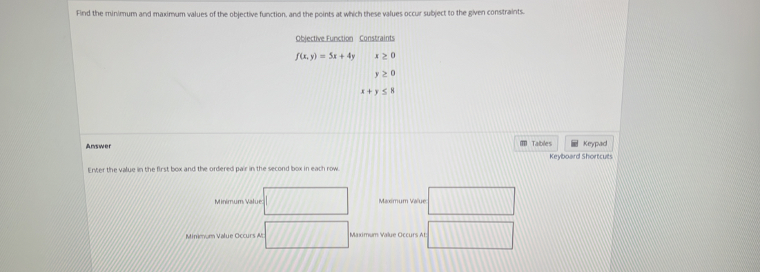 Find the minimum and maximum values of the objective function, and the points at which these values occur subject to the given constraints. 
Objective Function Constraints
f(x,y)=5x+4y x≥ 0
y≥ 0
x+y≤ 8
Answer Tables Keypad 
Keyboard Shortcuts 
Enter the value in the first box and the ordered pair in the second box in each row 
Minimum Value: Maximum Value: 
Minimum Value Occurs At: Maximum Value Occurs At