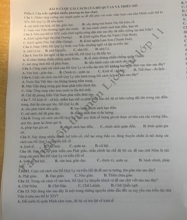 CUộc cải cách của hò quý ly và triều hò B. N C. 
Phần I. Câu trắc nghiệm nhiều phương án lựa chọn
Câu 1. Nhằm tàng cường sức mạnh quân sự để đổi phó với cuộc xâm lược của nhà Minh cuối thế ki D.1
CA
XIV, Hồ Quý Ly đã tiến hành A.
A. cải cách văn hoá, xã hội, giáo dục. B. xây dựng toà thành Tây Đô kiên cổ,
C.
C. buộc vua Trần nhường ngôi cho minh. D. ban hành chính sách hạn điền, hạn nô.
đâ
Câu 2. Nửa sau thế kỉ XIV, cuộc khởi nghĩa nông dân nào sau đây đã diễn chống lại nhà Trần?
C
A. Khởi nghĩa Ngô Bệ (Hải Dương). B. Khởi nghĩa Phan Bá Vành (Thái Bình).
A.
C. Khởi nghĩa Yên Thế (Bắc Giang). D. Khởi nghĩa Lam Sơn (Thanh Hoâ).
C
Câu 3. Năm 1400, Hồ Quý Ly buộc vua Trần nhường ngôi và lập ra triều đại
C
A. nhà Lê sơ. B. nhà Nguyễn. C. nhà Hồ, D. nhà Lý.
Câu 4. Sau khi lên ngôi và lập ra nhà Hồ, Hồ Quý Ly đã tiếp tục
A. tổ chức kháng chiến chống quân Xiêm. B. tổ chức kháng chiến chống quân Thanh
C. mở rộng lãnh thổ về phía Nam. D. tiển hành cuộc cải cách sâu rộng.
Câu 5. Công cuộc cải cách của Hồ Quý Ly và triều đại nhà Hồ không bao gồm lĩnh vực nào sau dây?
A. Văn hoá - giáo dục. B. Chính trị - quân sự. C. Kinh tế - xã hội. D. Thể thao - du lịch.
Câu 6. Cuộc cải cách của Hồ Quý Ly tiến hành trong bối cảnh lịch sử nào sau đây?
A. Nước Đại Việt lâm vào khủng hoàng trầm trọng.
B. Nhà Trần đang trong giai đoạn phát triển thịnh đạt.
C. Giặc Tống sang xâm lược nước ta lần thứ nhất.
D. Chế độ phong kiến Việt Nam phát triển đính cao.
Câu 7. Về kinh tế - xã hội, nhằm hạn chế sự phát triển của chế độ sở hữu ruộng đất lớn trong các điền
trang, thái ấp của quý tộc, Hồ Quý Ly đã
A. cho phát hành tiền giấy. B. ban hành chính sách hạn điễn.
C. cải cách chế độ giáo dục. D. thông nhất đơn vị đo lường.
Câu 8. Trong cải cách của Hồ Quý Ly, Việc quy định số lượng gia nô được sở hữu của các vương hầu,
quý tộc, quan lại được gọi là
A. phép hạn gia nô. Bị chính sách hạn điền. C. chính sách quân điền. D. bình quân gia
nô.
Câu 9. Xây dựng nhiều thành luỹ kiên cố, chế tạo súng thần cơ, đóng thuyền chiến là nội dung cải
cách của Hồ Quý Ly và triều Hồ về
A. kinh tế. B. văn hoá. C. quân sự. D. xã hội.
Câu 10. Hạn chế sự phát triển của Phật giáo, chấn chỉnh lại chế độ thi cử, đề cao chữ Nôm là nội
dung cải cách của Hồ Quý Ly và triều Hồ về
A. kinh tế, xã hội. B. văn hoá, giáo dục. C. chính trị, quân sự. D. hành chính, pháp
luật.
Câu 11. Cuộc cải cách của Hồ Quý Ly và triều Hồ đã đề cao tư tưởng, tôn giáo nào sau dây?
A. Phật giáo. B. Đạo giáo. C. Nho giáo. D. Thiên chúa giáo.
Câu 12. Trong cải cách về văn hoá, Hồ Quý Ly khuyển khích và đề cao chữ viết nào sau đây?
A. Chữ Nôm. B. Chữ Hán. C. Chữ Latinh. D. Chữ Quốc ngữ.
Câu 13. Nội dung nào sau đây là một trong những nguyên nhân dẫn đến sự suy yếu của triều đại nhà
Trần ở nửa sau thế ki XIV?
A. Đất nước bị quân Minh xâm lược, đô hộ và bóc lột về kinh tế