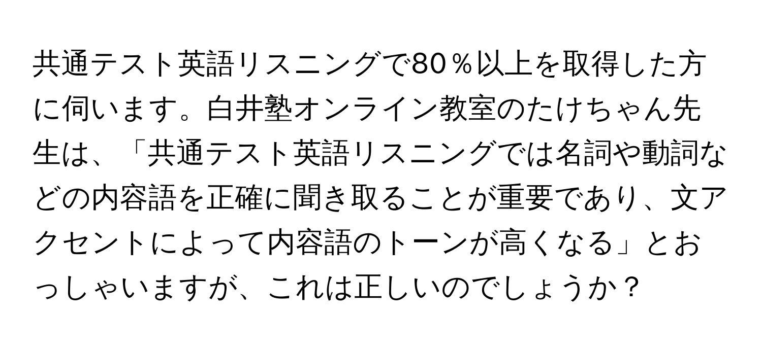 共通テスト英語リスニングで80％以上を取得した方に伺います。白井塾オンライン教室のたけちゃん先生は、「共通テスト英語リスニングでは名詞や動詞などの内容語を正確に聞き取ることが重要であり、文アクセントによって内容語のトーンが高くなる」とおっしゃいますが、これは正しいのでしょうか？