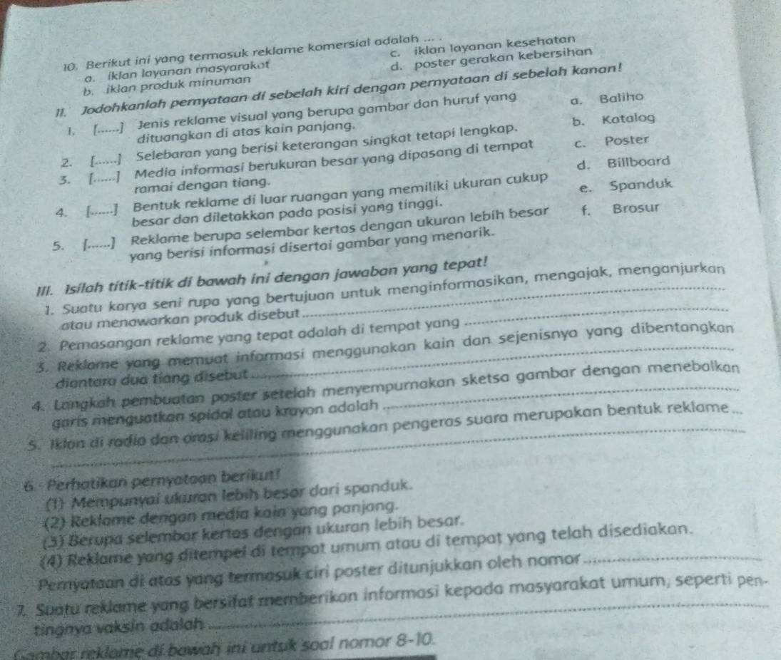 Berikut ini yang termasuk reklame komersial adalah
a. iklan layanan masyarakat c. iklan layanan kesehatan
b. iklan produk minuman d. poster gerakan kebersihan
II.' Jodohkanlah peryataan di sebelah kiri dengan pernyataan di sebelah kanan!
1. [......] Jenis reklame visual yang berupa gambar dan huruf yang a. Baliho
dituangkan di atas kain panjang.
2. [......] Selebaran yang berisi keterangan singkat tetapi lengkap. b. Katalog
3. [.....] Media informasi berukuran besar yang dipasang di ternpat c. Poster
ramai dengan tiang. d. Billboard
e. Spanduk
4. [......] Bentuk reklame di luar ruangan yang memiliki ukuran cukup
besar dan diletakkan pada posisi yang tinggi.
5. [......] Reklame berupa selembar kertas dengan ukuran lebíh besar f. Brosur
yang berisi informasi disertai gambar yang menarik.
III. Isilah titik-titik di bawah ini dengan jawaban yang tepat!
1. Suatu karya seni rupa yang bertujuan untuk menginformasikan, mengajak, menganjurkan
atau menowarkan produk disebut
2. Pemasangan reklame yang tepat adalah di tempat yang
3. Reklame yang memuat informasi menggunakan kain dan sejenisnya yang dibentangkan
diantara dua tíàng disebut
4. Langkah pembuatan poster setelah menyempurnakan sketsa gambar dengan menebalkan
garis menguatkan spidal atou krayon adolah
5. Ikion di radio dan orasi keliling menggunakan pengeras suara merupakan bentuk reklame
_
_
6. Perhatikan pernyatoan berikut!
(1) Mempunyai ukuran lebih besor dari spanduk.
(2) Reklame dengan media kain yang panjang.
(3) Berupa selembor kertas dengan ukuran lebih besar.
(4) Reklame yang ditempel di tempat umum atau di tempat yang telah disediakan.
Pemyataan di atas yang termasuk ciri poster ditunjukkan oleh nomor_
7. Suatu reklame yong bersifat memberikon informasi kepada masyarakat umum; seperti pen
tingnya vaksin adalah
Gambar reklome di bawah ini untuk soal nomor 8-10.