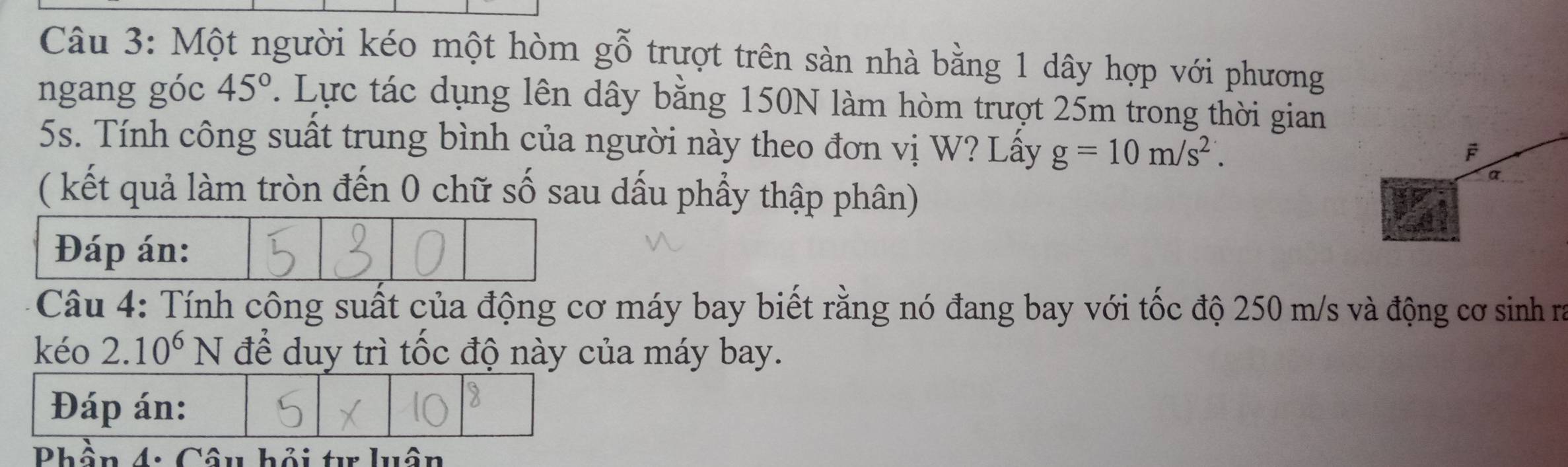 Một người kéo một hòm gỗ trượt trên sàn nhà bằng 1 dây hợp với phương 
ngang góc 45°. Lực tác dụng lên dây bằng 150N làm hòm trượt 25m trong thời gian
5s. Tính công suất trung bình của người này theo đơn vị W? Lấy g=10m/s^2. 
( kết quả làm tròn đến 0 chữ số sau dấu phầy thập phân) 
Đáp án: 
Câu 4: Tính công suất của động cơ máy bay biết rằng nó đang bay với tốc độ 250 m/s và động cơ sinh ra 
kéo 2. 10^6N để duy trì tốc độ này của máy bay. 
Đáp án: 
Phần Câu bỏi tự luộu