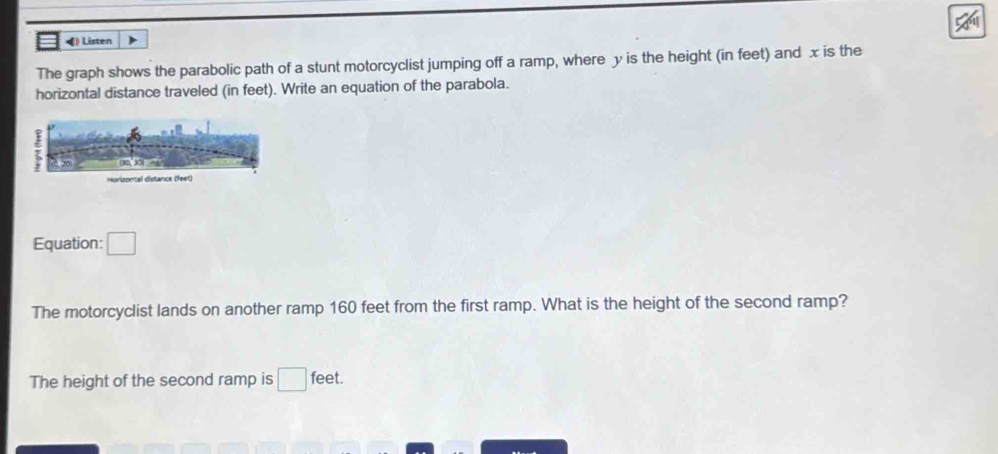 ◀) Listen 
The graph shows the parabolic path of a stunt motorcyclist jumping off a ramp, where y is the height (in feet) and x is the 
horizontal distance traveled (in feet). Write an equation of the parabola. 
Equation: □ 
The motorcyclist lands on another ramp 160 feet from the first ramp. What is the height of the second ramp? 
The height of the second ramp is □ feet.