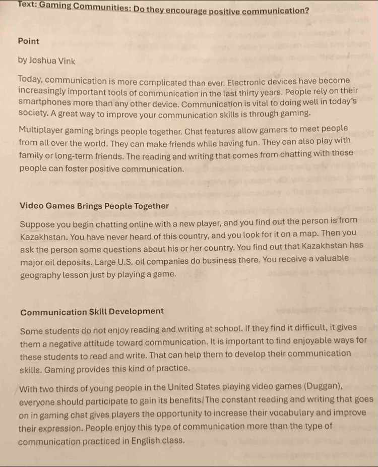Text: Gaming Communities: Do they encourage positive communication? 
Point 
by Joshua Vink 
Today, communication is more complicated than ever. Electronic devices have become 
increasingly important tools of communication in the last thirty years. People rely on their 
smartphones more than any other device. Communication is vital to doing well in today’s 
society. A great way to improve your communication skills is through gaming. 
Multiplayer gaming brings people together. Chat features allow gamers to meet people 
from all over the world. They can make friends while having fun. They can also play with 
family or long-term friends. The reading and writing that comes from chatting with these 
people can foster positive communication. 
Video Games Brings People Together 
Suppose you begin chatting online with a new player, and you find out the person is from 
Kazakhstan. You have never heard of this country, and you look for it on a map. Then you 
ask the person some questions about his or her country. You find out that Kazakhstan has 
major oil deposits. Large U.S. oil companies do business there. You receive a valuable 
geography lesson just by playing a game. 
Communication Skill Development 
Some students do not enjoy reading and writing at school. If they find it difficult, it gives 
them a negative attitude toward communication. It is important to find enjoyable ways for 
these students to read and write. That can help them to develop their communication 
skills. Gaming provides this kind of practice. 
With two thirds of young people in the United States playing video games (Duggan), 
everyone should participate to gain its benefits. The constant reading and writing that goes 
on in gaming chat gives players the opportunity to increase their vocabulary and improve 
their expression. People enjoy this type of communication more than the type of 
communication practiced in English class.