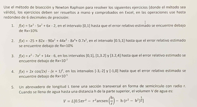 Use el método de bisección y Newton Raphson para resolver los siguientes ejercicios (donde el método sea 
válido), los ejercicios deben ser resueltos a mano y comprobados en Excel, en las operaciones use hasta 
redondeo de 6 decimales de precisión: 
1. f(x)=5x^3-5x^2+6x-2 , en el intervalo [0,1] hasta que el error relativo estimado se encuentre debajo 
de Rx=10%
2. f(x)=-25+82x-90x^2+44x^3-8x^4+0.7x^5 , en el intervalo [0.5,1] hasta que el error relativo estimado 
se encuentre debajo de Rx=10%
3. f(x)=x^3-7x^2+14x-6 , en los intervalos [0,1],[1,3.2] [3.2,4] hasta que el error relativo estimado se 
encuentre debajo de Rx=10^(-2)
4. f(x)=2xcos (2x)-(x+1)^2 , en los intervalos [-3,-2] y [-1,0] hasta que el error relativo estimado se 
encuentre debajo de Rx=10^(-5)
5. Un abrevadero de longitud L tiene una sección transversal en forma de semicírculo con radio r. 
Cuando se Ilena de agua hasta una distancia h de la parte superior, el volumen V de agua es:
V=L[0.5π r^2-r^2arcsen( h/r )-h(r^2-h^2)^ 1/2 ]