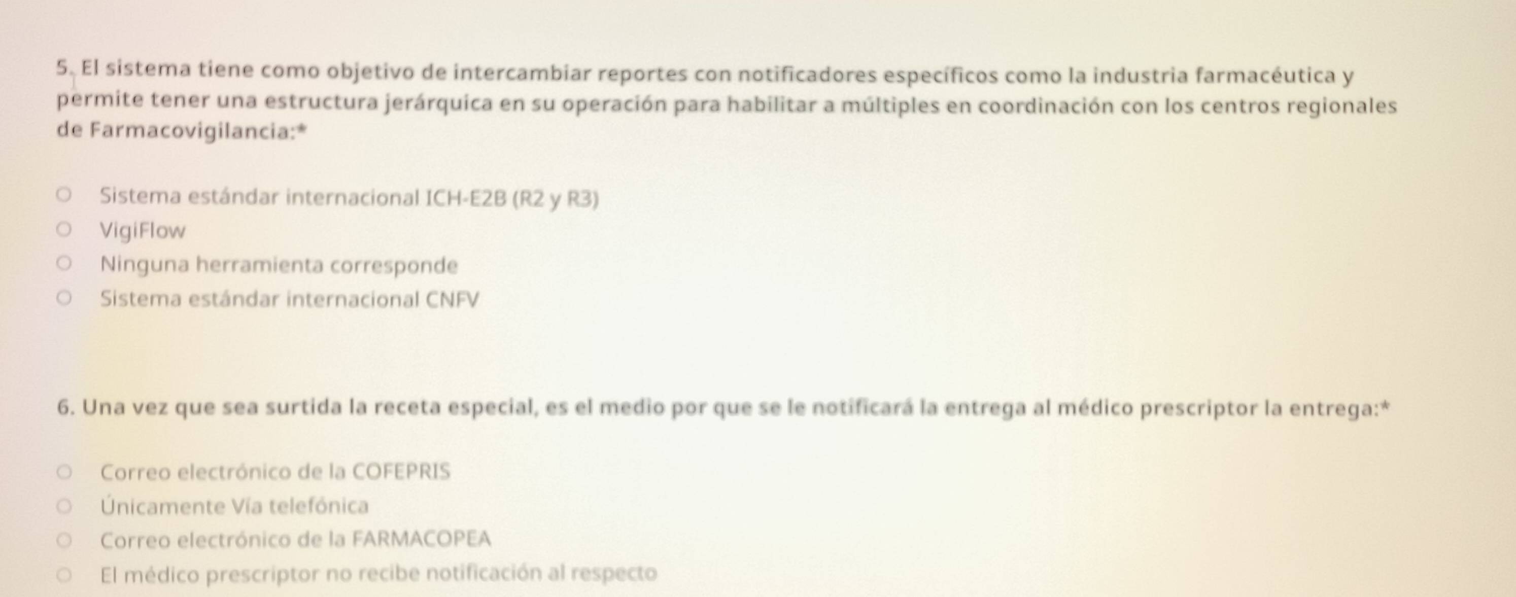 El sistema tiene como objetivo de intercambiar reportes con notificadores específicos como la industria farmacéutica y
permite tener una estructura jerárquica en su operación para habilitar a múltiples en coordinación con los centros regionales
de Farmacovigilancia:*
Sistema estándar internacional ICH-E2B (R2 y R3)
VigiFlow
Ninguna herramienta corresponde
Sistema estándar internacional CNFV
6. Una vez que sea surtida la receta especial, es el medio por que se le notificará la entrega al médico prescriptor la entrega:*
Correo electrónico de la COFEPRIS
nicamente Vía telefônica
Correo electrónico de la FARMACOPEA
El médico prescriptor no recibe notificación al respecto