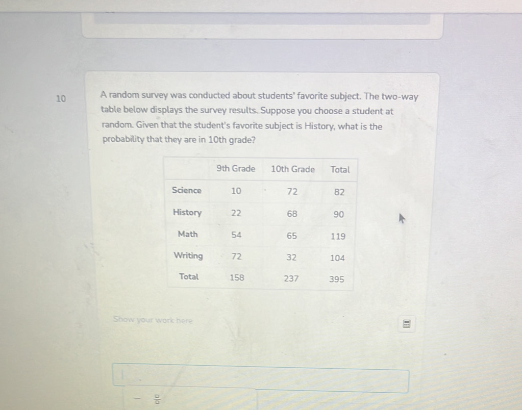 A random survey was conducted about students' favorite subject. The two-way 
table below displays the survey results. Suppose you choose a student at 
random. Given that the student's favorite subject is History, what is the 
probability that they are in 10th grade? 
Show your work here 
frac   □ /□  