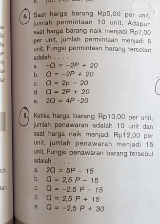 (5)(
4. Saat harga barang Rp5,00 per unit,
sar
jumlah permintaan 10 unit. Adapun
dir saat harga barang naik menjadi Rp7,00
ur per unit, jumlah permintaan menjadi 6
unit. Fungsi permintaan barang tersebut
an adalah . . . .
try a. -Q=-2P+20
ar
b. Q=-2P+20
sar C. Q=2p-20
d. Q=2P+20
e. 2Q=4P-20
5. Ketika harga barang Rp10,00 per unit.
jumlah penawaran adalah 10 unit dan
saat harga naik menjadi Rp12,00 per
unit, jumlah penawaran menjadi 15
unit. Fungsi penawaran barang tersebut
adalah . , . .
ruhi a. 2Q=5P-15
b. Q=2,5P-15
kan C. Q=-2, 5P-15
d. Q=2,5P+15
e. Q=-2, 5P+30