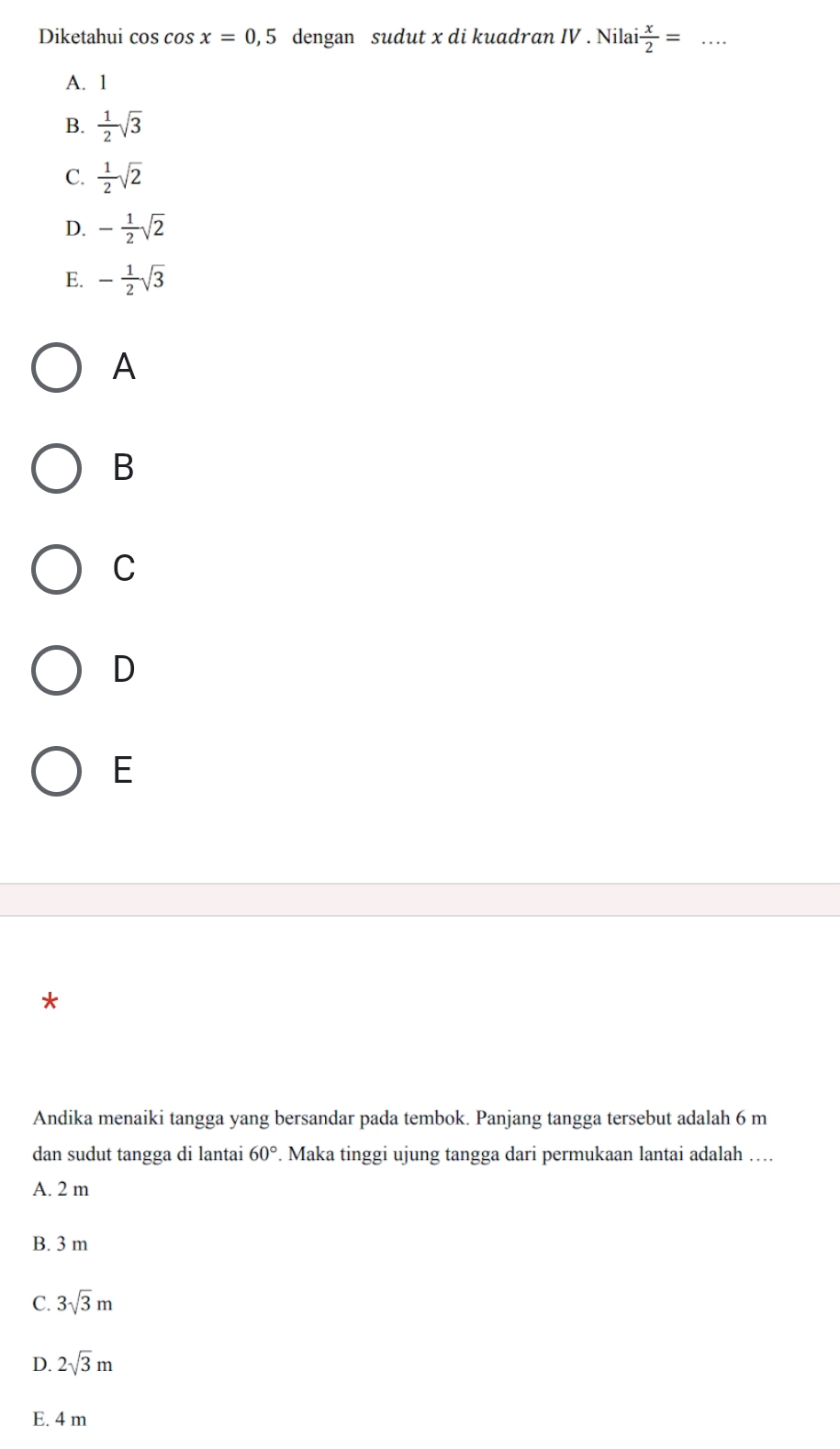 Diketahui cos cos x=0,5 dengan sudut x di kuadran IV . Nilai  x/2 = _
A. 1
B.  1/2 sqrt(3)
C.  1/2 sqrt(2)
D. - 1/2 sqrt(2)
E. - 1/2 sqrt(3)
A
B
C
D
E
*
Andika menaiki tangga yang bersandar pada tembok. Panjang tangga tersebut adalah 6 m
dan sudut tangga di lantai 60°. Maka tinggi ujung tangga dari permukaan lantai adalah …
A. 2 m
B. 3 m
C. 3sqrt(3)m
D. 2sqrt(3)m
E. 4 m