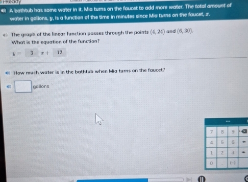 iReady 
A bathtub has some water in it. Mia turns on the faucet to add more water. The total amount of 
water in gallons, y, is a function of the time in minutes since Mia turns on the faucet, z. 
« The graph of the linear function passes through the points (4,24) and (6,30). 
What is the equation of the function?
y= □ □ 3 1 x+12
《》 How much water is in the bathtub when Mia turns on the faucet? 
□ galions