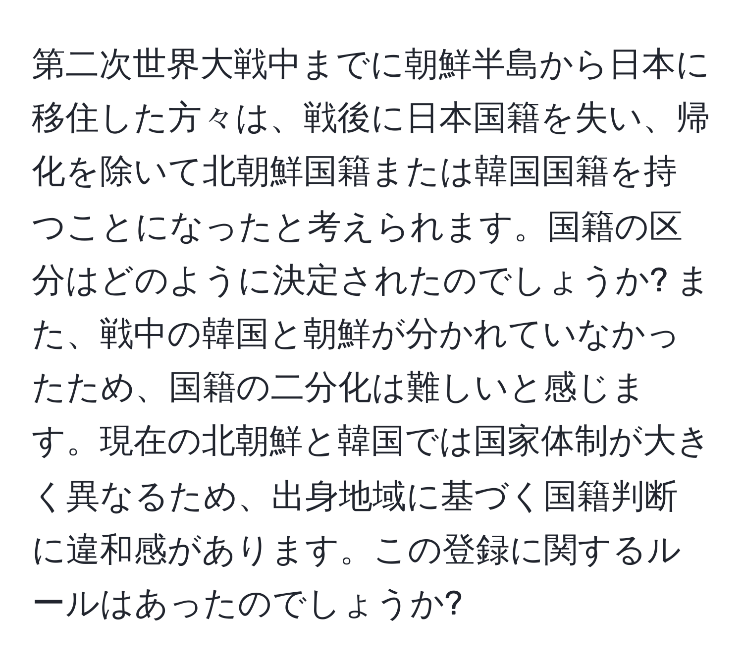 第二次世界大戦中までに朝鮮半島から日本に移住した方々は、戦後に日本国籍を失い、帰化を除いて北朝鮮国籍または韓国国籍を持つことになったと考えられます。国籍の区分はどのように決定されたのでしょうか? また、戦中の韓国と朝鮮が分かれていなかったため、国籍の二分化は難しいと感じます。現在の北朝鮮と韓国では国家体制が大きく異なるため、出身地域に基づく国籍判断に違和感があります。この登録に関するルールはあったのでしょうか?