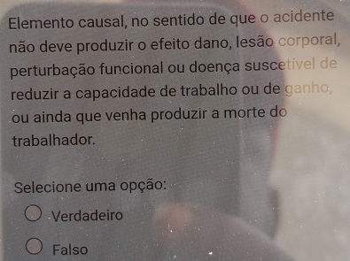 Elemento causal, no sentido de que o acidente
não deve produzir o efeito dano, lesão corporal,
perturbação funcional ou doença suscetível de
reduzir a capacidade de trabalho ou de ganho,
ou ainda que venha produzir a morte do
trabalhador.
Selecione uma opção:
Verdadeiro
Falso