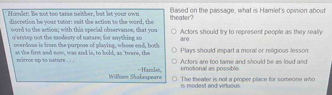 Hamlet: Be not too tame neither, but let your own theater? Based on the passage, what is Hamlet's opinion about
discretion be your tutor: suit the action to the word, the
word to the action; with this special observance, that you Actors should try to represent people as they really
o’erstep not the modesty of nature; for anything so are.
overdone is from the purpose of playing, whose end, both
at the first and now, was and is, to hold, as ’twere, the Plays should impart a moral or religious lesson.
mirror up to nature . . . Actors are too tame and should be as loud and
-Hamlet, emotional as possible.
William Shakespeare The theater is not a proper place for someone who
is modest and virtuous.