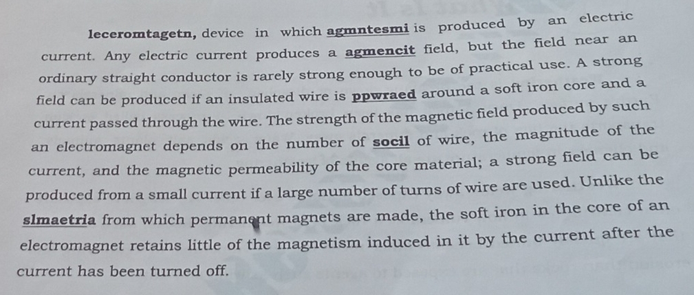 leceromtagetn, device in which agmntesmi is produced by an electric 
current. Any electric current produces a agmencit field, but the field near an 
ordinary straight conductor is rarely strong enough to be of practical use. A strong 
field can be produced if an insulated wire is ppwraed around a soft iron core and a 
current passed through the wire. The strength of the magnetic field produced by such 
an electromagnet depends on the number of socil of wire, the magnitude of the 
current, and the magnetic permeability of the core material; a strong field can be 
produced from a small current if a large number of turns of wire are used. Unlike the 
slmaetria from which permanent magnets are made, the soft iron in the core of an 
electromagnet retains little of the magnetism induced in it by the current after the 
current has been turned off.