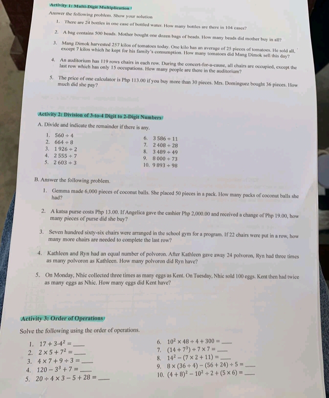 Activity 1: Multi-Digit Multiplication
Answer the following problem. Show your solution
1. There are 24 bottles in one case of bottled water. How many bottles are there in 104 cases?
2. A bag contains 500 beads. Mother bought one dozen bags of beads. How many beads did mother buy in all?
3. Mang Dimok harvested 257 kilos of tomatoes today. One kilo has an average of 25 pieces of tomatoes. He sold all.
except 7 kilos which he kept for his family's consumption. How many tomatoes did Mang Dimok sell this day?
4. An auditorium has 119 rows chairs in each row. During the concert-for-a-cause, all chairs are occupied, except the
last row which has only 15 occupations. How many people are there in the auditorium?
5. The price of one calculator is Php 113.00 if you buy more than 30 pieces. Mrs. Dominguez bought 36 pieces. How
much did she pay?
Activity 2: Division of 3-to-4 Digit to 2-Digit Numbers
A. Divide and indicate the remainder if there is any.
1. 560/ 4
6. 3586/ 11
2. 664/ 8
7. 2408/ 28
3. 1926+2 8. 3489/ 49
4. 2555/ 7
9. 8000/ 73
5. 2603/ 3 10. 9893/ 98
B. Answer the following problem.
1. Gemma made 6,000 pieces of coconut balls. She placed 50 pieces in a pack. How many packs of coconut balls she
had?
2. A katsa purse costs Php 13.00. If Angelica gave the cashier Php 2,000.00 and received a change of Php 19.00, how
many pieces of purse did she buy?
3. Seven hundred sixty-six chairs were arranged in the school gym for a program. If 22 chairs were put in a row, how
many more chairs are needed to complete the last row?
4. Kathleen and Ryn had an equal number of polvoron. After Kathleen gave away 24 polvoron, Ryn had three times
as many polvoron as Kathleen. How many polvoron did Ryn have?
5. On Monday, Nhic collected three times as many eggs as Kent. On Tuesday, Nhic sold 100 eggs. Kent then had twice
as many eggs as Nhic. How many eggs did Kent have?
Activity 3: Order of Operations
Solve the following using the order of operations.
1. 17+3· 4^2= _6. 10^2* 48/ 4+300= _
2. 2* 5+7^2= _7. (14+7^3)/ 7* 7= _
3. 4* 7+9/ 3= _8. 14^2-(7* 2+11)= _
4. 120-3^3+7= 9. 8* (36/ 4)-(56+24)/ 5= _
5. 20/ 4* 3-5+28= _ _10. (4+8)^2-10^2/ 2+(5* 6)= _