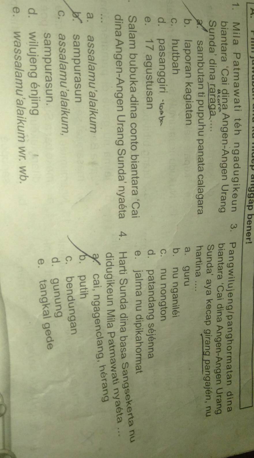 anggap bener!
1. Mila Patmawati téh ngadugikeun 3. Pangwilujeng/panghormatan dina
biantara ‘Cai dina Angen-Angen Urang biantara ‘Cai dina Angen-Angen Urang
Sunda' dina raraga .... Sunda' aya kecap girang pangajén, nu
a. sambutan ti pupuhu panata calagara hartina ....
b. laporan kagiatan a. guru
c. hutbah b. nu nganiléi
d. pasanggiri w c. nu nongton
e. 17 agustusan d. patandang séjénna
Salam bubuka dina conto biantara ‘Cai e. jalma nu dipikahormat
dina Angen-Angen Urang Sunda’ nyaéta 4. Harti Sunda dina basa Sangsekerta nu
didugikeun Mila Patmawati nyaéta ...
a. assalamu’alaikum
acai, ngagenclang, hérang
b. sampurasun b. putih
c. bendungan
c. assalamu’alaikum,
d. gunung
sampurasun.
e. tangkal gede
d. wilujeng énjing
e. wassalamu’alaikum wr. wb.