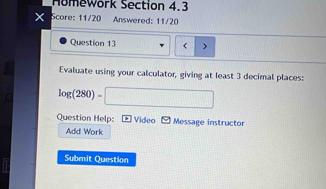 Homework Section 4.3 
X Score: 11/20 Answered: 11/20 
Question 13 < > 
Evaluate using your calculator, giving at least 3 decimal places:
log (280)=□
Question Help: Video Message instructor 
Add Work 
Submit Question