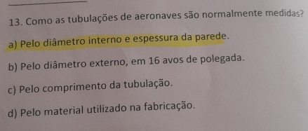 Como as tubulações de aeronaves são normalmente medidas?
a) Pelo diâmetro interno e espessura da parede.
b) Pelo diâmetro externo, em 16 avos de polegada.
c) Pelo comprimento da tubulação.
d) Pelo material utilizado na fabricação.