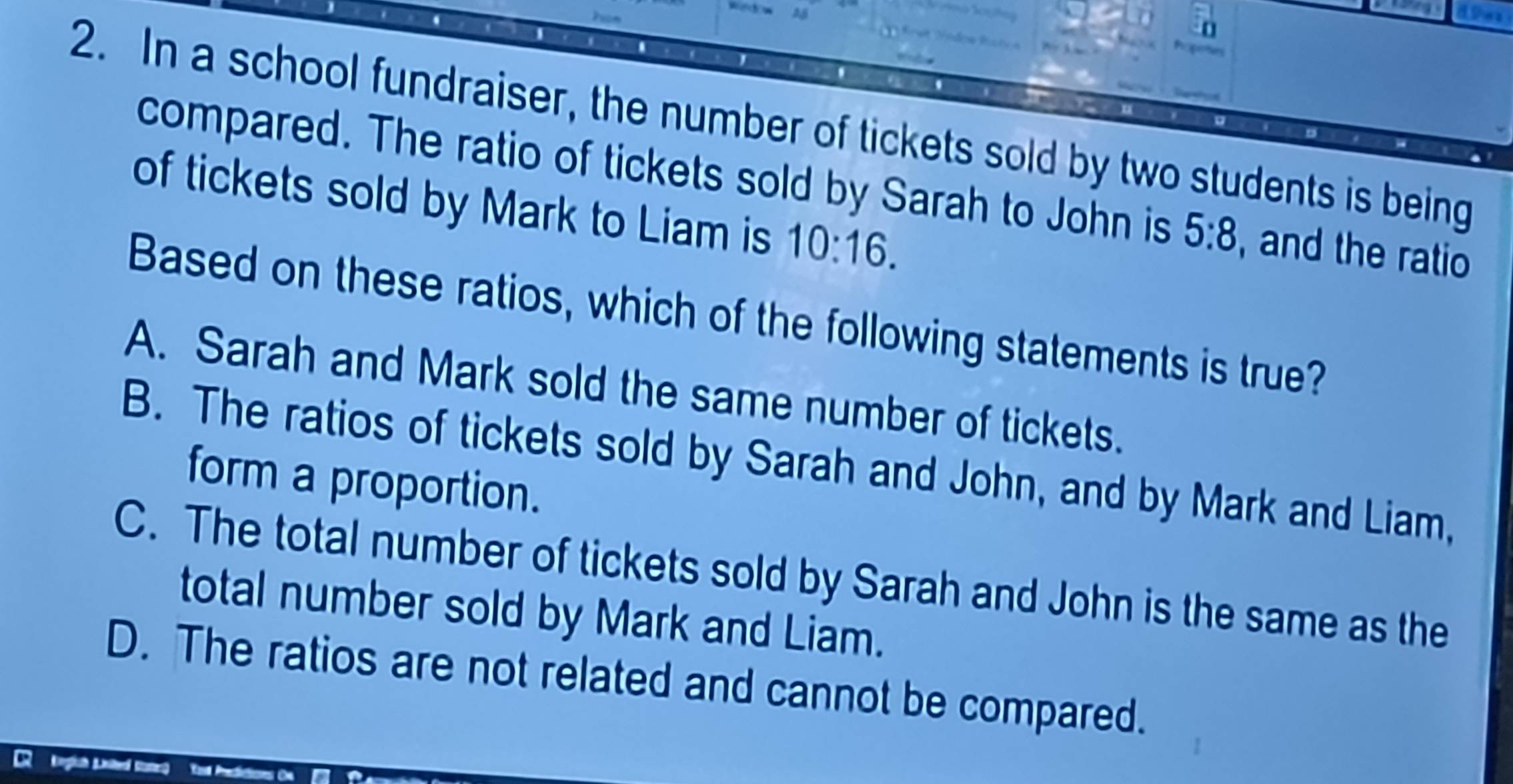 In a school fundraiser, the number of tickets sold by two students is being
compared. The ratio of tickets sold by Sarah to John is 5:8 and the ratio 
of tickets sold by Mark to Liam is 10:16. 
Based on these ratios, which of the following statements is true?
A. Sarah and Mark sold the same number of tickets.
B. The ratios of tickets sold by Sarah and John, and by Mark and Liam,
form a proportion.
C. The total number of tickets sold by Sarah and John is the same as the
total number sold by Mark and Liam.
D. The ratios are not related and cannot be compared.