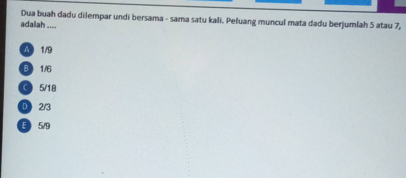 Dua buah dadu dilempar undi bersama - sama satu kali. Peluang muncul mata dadu berjumlah 5 atau 7,
adalah ....
A 1/9
B 1/6
C 5/18
D2/3
E 5/9