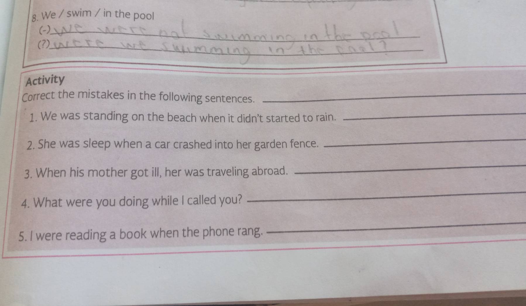 We / swim / in the pool 
(-)_ 
_ 
(?)_ 
_ 
Activity 
Correct the mistakes in the following sentences. 
1. We was standing on the beach when it didn’t started to rain. 
_ 
2. She was sleep when a car crashed into her garden fence. 
_ 
3. When his mother got ill, her was traveling abroad. 
_ 
4. What were you doing while I called you? 
_ 
5. I were reading a book when the phone rang. 
_