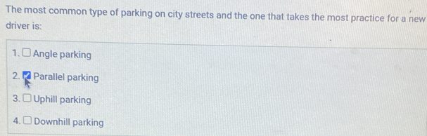 The most common type of parking on city streets and the one that takes the most practice for a new
driver is:
1. Angle parking
2.1 Parallel parking
3. Uphill parking
4. Downhill parking