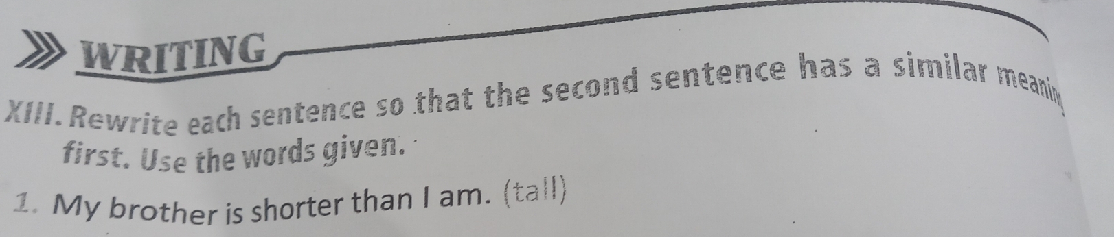 WRITING 
XIII. Rewrite each sentence so that the second sentence has a similar meanin 
first. Use the words given. 
1. My brother is shorter than I am. (tall)