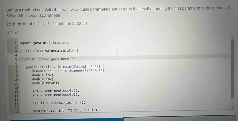 Define a method calcVal() that has two double parameters and returns the result of adding the first parameter to the product of
5.8 and the second parameter. 
Ex: If the input is 7 . 4 6 . 9, then the output is:
47.42
1 import java.util.Scanner; 
2 
3 public class ValueCalculator  
4 
5 Your code goes here */ 
6 
> public static void main(String[] args)  
B Scanner scnr = new Scanner(System.in); 
9 double in1; 
10 double in2; 
11 double result; 
12
13 in1 = scnr.nextDouble();
14 in2 = scnr.nextDouble(); 
15 
16 result = calcVal(in1, in2); 
17 
18 System.out.printf("%.2f",result);