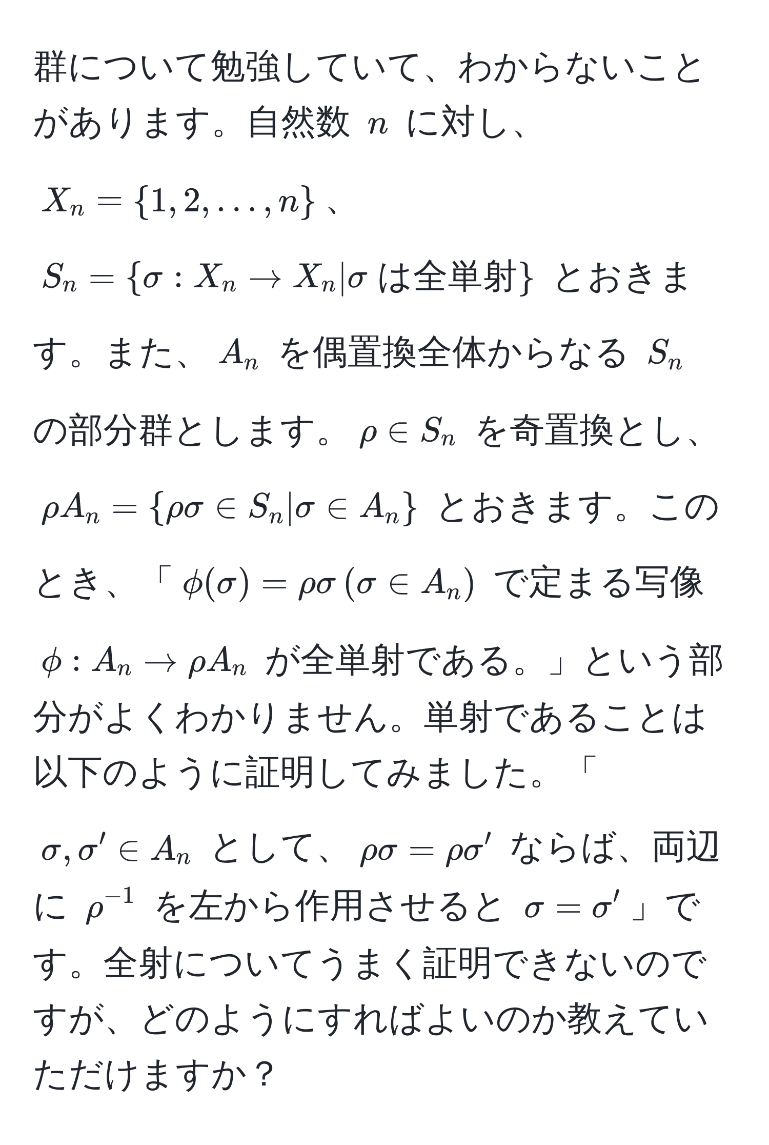 群について勉強していて、わからないことがあります。自然数 $n$ に対し、$X_n = 1, 2, ..., n$、$S_n = sigma : X_n to X_n | sigma  は全単射$ とおきます。また、$A_n$ を偶置換全体からなる $S_n$ の部分群とします。$rho ∈ S_n$ を奇置換とし、$ rho A_n = rho sigma ∈ S_n | sigma ∈ A_n $ とおきます。このとき、「$phi(sigma) = rho sigma , (sigma ∈ A_n)$ で定まる写像 $phi : A_n to rho A_n$ が全単射である。」という部分がよくわかりません。単射であることは以下のように証明してみました。「$sigma, sigma' ∈ A_n$ として、$rho sigma = rho sigma'$ ならば、両辺に $rho^(-1)$ を左から作用させると $sigma = sigma'$」です。全射についてうまく証明できないのですが、どのようにすればよいのか教えていただけますか？