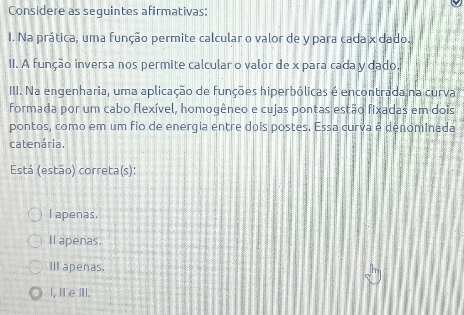 Considere as seguintes afirmativas:
I. Na prática, uma função permite calcular o valor de y para cada x dado.
II. A função inversa nos permite calcular o valor de x para cada y dado.
III. Na engenharia, uma aplicação de funções hiperbólicas é encontrada na curva
formada por um cabo flexível, homogêneo e cujas pontas estão fixadas em dois
pontos, como em um fio de energia entre dois postes. Essa curva é denominada
catenária.
Está (estão) correta(s):
I apenas.
Il apenas.
III apenas.
I, I e ⅢII.