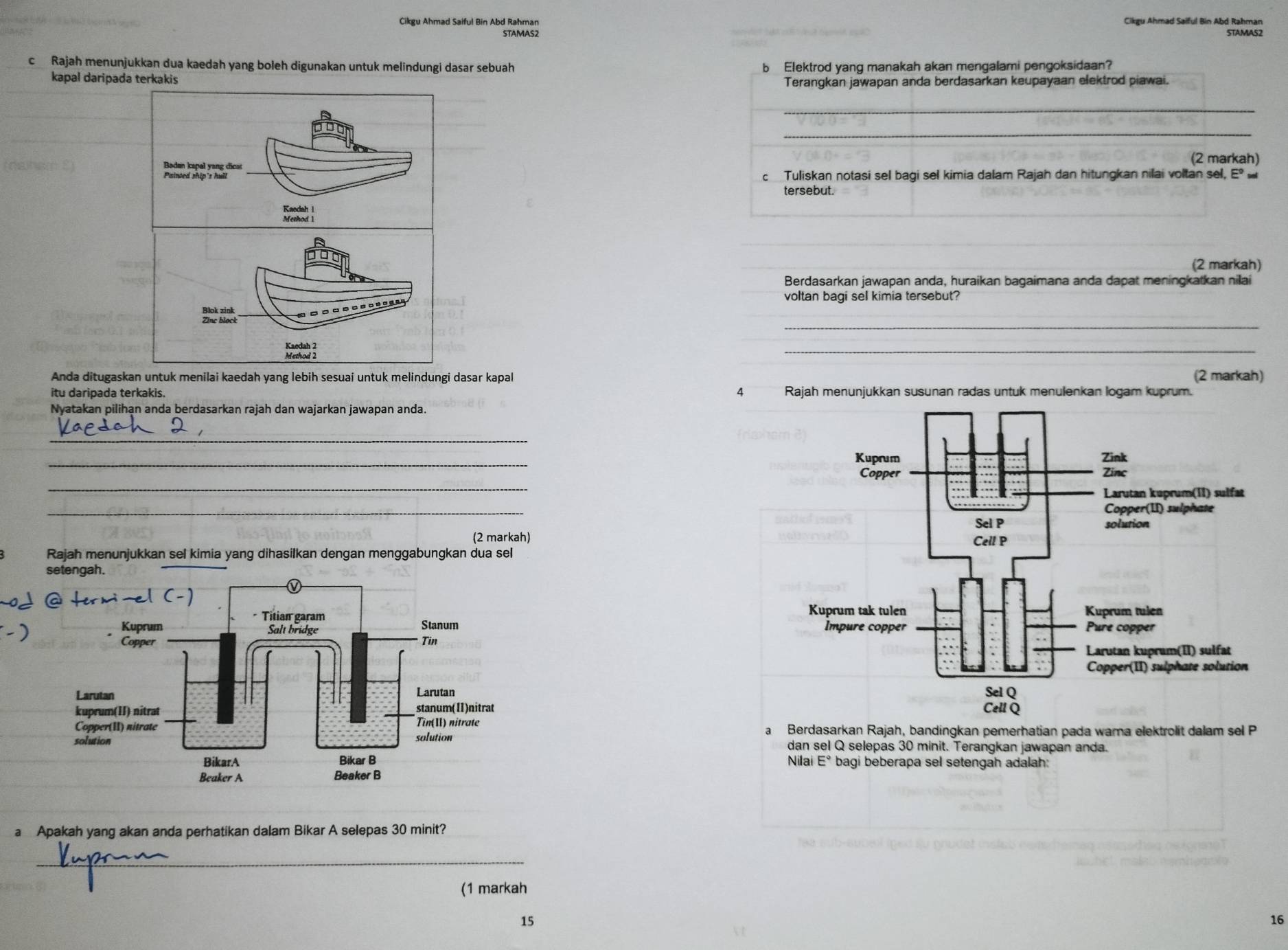 Cikgu Ahmad Saiful Bin Abd Rahman Cikgu Ahmad Saiful Bin Abd Rahman 
STAMAS2 STAMAS2 
c Rajah menunjukkan dua kaedah yang boleh digunakan untuk melindungi dasar sebuah b Elektrod yang manakah akan mengalami pengoksidaan? 
kapal daripada terkakis Terangkan jawapan anda berdasarkan keupayaan elektrod piawai. 
_ 
_ 
Badan kapal yang dicat (2 markah) 
Painted ship's hull c Tuliskan notasi sel bagi sel kimia dalam Rajah dan hitungkan nilai voltan sel, Eº 
tersebut. 
Kaedah l 
Method 1 
_ 
_ 

_(2 markah) 
Berdasarkan jawapan anda, huraikan bagaimana anda dapat meningkatkan nilai 
voltan bagi sel kimia tersebut? 
_ 

_ 
Anda ditugaskan untuk menilai kaedah yang lebih sesuai untuk melindungi dasar kapal (2 markah) 
itu daripada terkakis. 4 Rajah menunjukkan susunan radas untuk menulenkan logam kuprum. 
Nyatakan pilihan anda berdasarkan rajah dan wajarkan jawapan anda. 
_ 
_ 
_ 
_ 
(2 markah) 
Rajah menunjukkan sel kimia yang dihasilkan dengan menggabungkan dua sel 



Berdasarkan Rajah, bandingkan pemerhatian pada wara elektrolit dalam sel P 
dan sel Q selepas 30 minit. Terangkan jawapan anda. 
Nilai E° bagi beberapa sel setengah adalah: 
a Apakah yang akan anda perhatikan dalam Bikar A selepas 30 minit? 
_ 
(1 markah
15
16