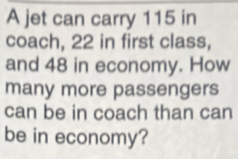 A jet can carry 115 in
coach, 22 in first class, 
and 48 in economy. How 
many more passengers 
can be in coach than can 
be in economy?