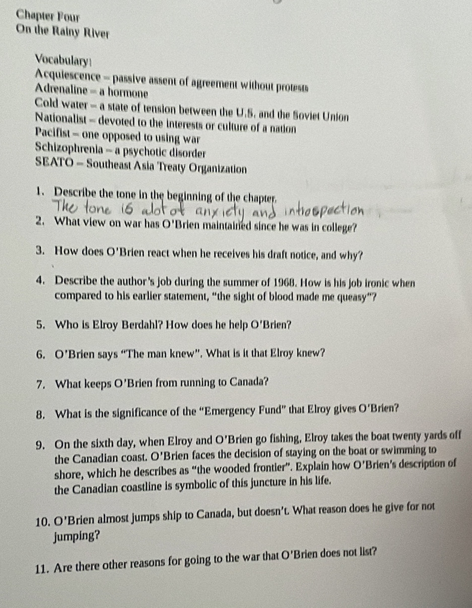 Chapter Four 
On the Rainy River 
Vocabulary 
Acquiescence - passive assent of agreement without protests 
Adrenaline = a hormone 
Cold water - a state of tension between the U.S. and the Soviet Union 
Nationalist - devoted to the interests or culture of a nation 
Pacifist - one opposed to using war 
Schizophrenia =a psychotic disorder 
SEATO - Southeast Asia Treaty Organization 
1. Describe the tone in the beginning of the chapter. 
2. What view on war has O' Brien maintained since he was in college? 
3. How does O'E Brien react when he receives his draft notice, and why? 
4. Describe the author 's job during the summer of 1968. How is his job ironic when 
compared to his earlier statement, “the sight of blood made me queasy”? 
5. Who is Elroy Berdahl? How does he help O'I Brien? 
6. O' Brien says “The man knew”. What is it that Elroy knew? 
7. What keeps O' Brien from running to Canada? 
8. What is the significance of the “Emergency Fund” that Elroy gives O'B rien? 
9. On the sixth day, when Elroy and O'E. Brien go fishing, Elroy takes the boat twenty yards off 
the Canadian coast. O' Brien faces the decision of staying on the boat or swimming to 
shore, which he describes as “the wooded frontier”. Explain how O' Brien's description of 
the Canadian coastline is symbolic of this juncture in his life. 
10. O' Brien almost jumps ship to Canada, but doesn’t. What reason does he give for not 
jumping? 
11. Are there other reasons for going to the war that O' Brien does not list?