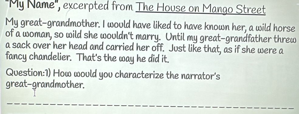 "My Name", excerpted from The House on Mango Street 
My great-grandmother. I would have liked to have known her, a wild horse 
of a woman, so wild she wouldn't marry. Until my great-grandfather threw 
a sack over her head and carried her off. Just like that, as if she were a 
fancy chandelier. That's the way he did it. 
Question:1) How would yov characterize the narrator's 
great-grandmother.