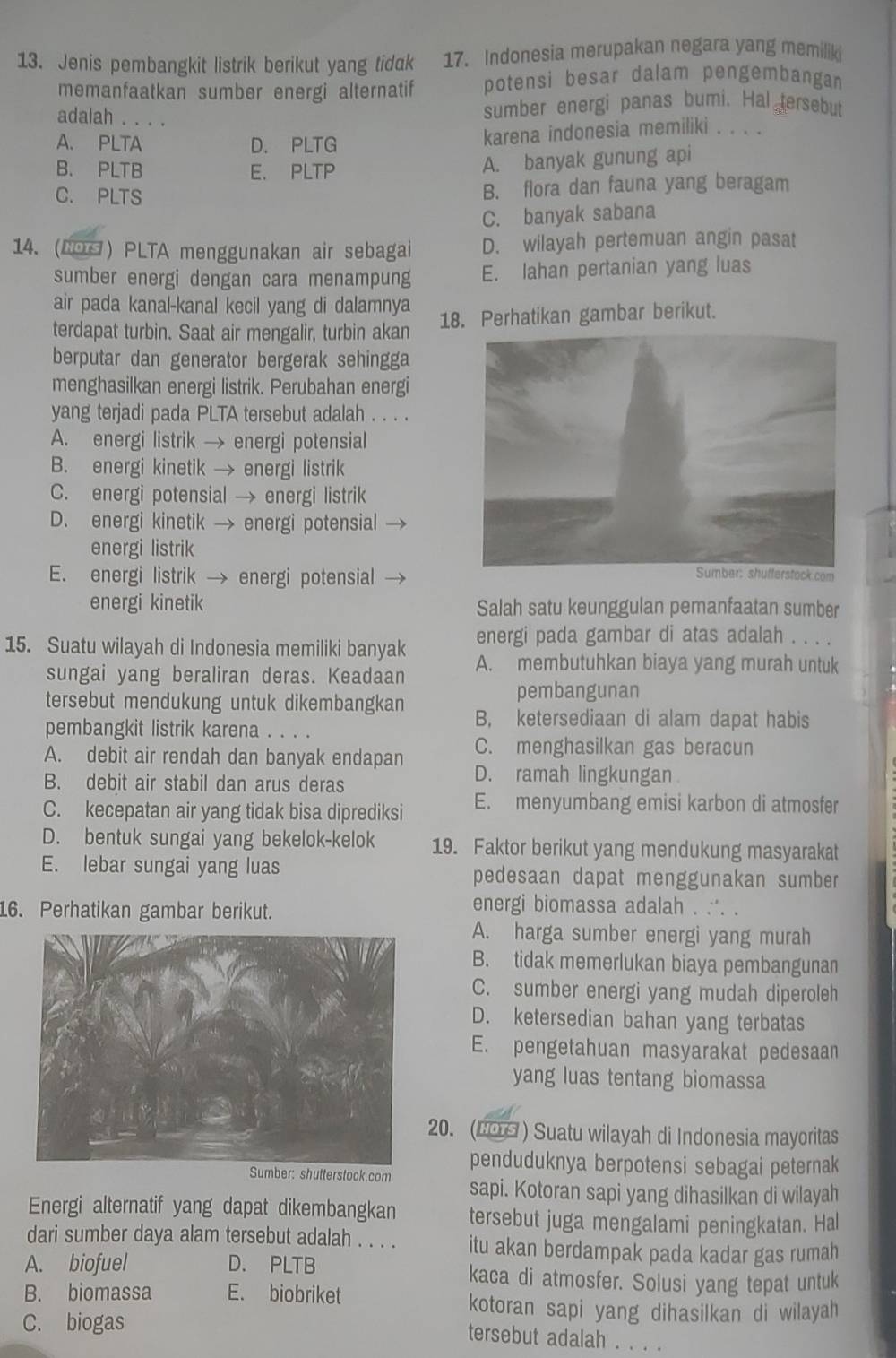 Jenis pembangkit listrik berikut yang tidak 17. Indonesia merupakan negara yang memilik
memanfaatkan sumber energi alternatif potensi besar dalam pengembangan
adalah . . . .
sumber energi panas bumi. Hal tersebut
A. PLTA D. PLTG karena indonesia memiliki . . . .
B. PLTB E、 PLTP
A. banyak gunung api
C. PLTS B. flora dan fauna yang beragam
C. banyak sabana
14. (COG) PLTA menggunakan air sebagai D. wilayah pertemuan angin pasat
sumber energi dengan cara menampung E. lahan pertanian yang luas
air pada kanal-kanal kecil yang di dalamnya
terdapat turbin. Saat air mengalir, turbin akan 18. Perhatikan gambar berikut.
berputar dan generator bergerak sehingga
menghasilkan energi listrik. Perubahan energi
yang terjadi pada PLTA tersebut adalah . . . .
A. energi listrik → energi potensial
B. energi kinetik → energi listrik
C. energi potensial → energi listrik
D. energi kinetik → energi potensial
energi listrik
E. energi listrik → energi potensial
energi kinetik Salah satu keunggulan pemanfaatan sumber
energi pada gambar di atas adalah . . . .
15. Suatu wilayah di Indonesia memiliki banyak A. membutuhkan biaya yang murah untuk
sungai yang beraliran deras. Keadaan
pembangunan
tersebut mendukung untuk dikembangkan B, ketersediaan di alam dapat habis
pembangkit listrik karena . .
A. debit air rendah dan banyak endapan C. menghasilkan gas beracun
B. debit air stabil dan arus deras
D. ramah lingkungan
C. kecepatan air yang tidak bisa diprediksi E. menyumbang emisi karbon di atmosfer
D. bentuk sungai yang bekelok-kelok 19. Faktor berikut yang mendukung masyarakat
E. lebar sungai yang luas pedesaan dapat menggunakan sumber
16. Perhatikan gambar berikut.
energi biomassa adalah . ∴. .
A. harga sumber energi yang murah
B. tidak memerlukan biaya pembangunan
C. sumber energi yang mudah diperoleh
D. ketersedian bahan yang terbatas
E. pengetahuan masyarakat pedesaan
yang luas tentang biomassa
20. (LOS ) Suatu wilayah di Indonesia mayoritas
penduduknya berpotensi sebagai peternak
r: shutterstock.com sapi. Kotoran sapi yang dihasilkan di wilayah
Energi alternatif yang dapat dikembangkan tersebut juga mengalami peningkatan. Hal
dari sumber daya alam tersebut adalah . . . . itu akan berdampak pada kadar gas rumah
A. biofuel D. PLTB kaca di atmosfer. Solusi yang tepat untuk
B. biomassa E. biobriket kotoran sapi yang dihasilkan di wilayah
C. biogas
tersebut adalah . . . .