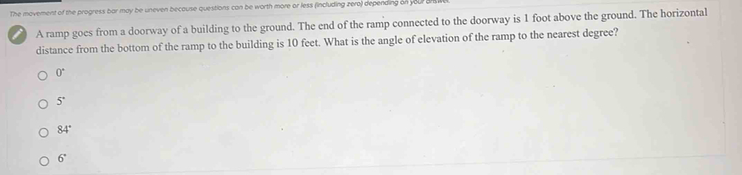 The movement of the progress bar may be uneven because questions can be worth more or less (including zero) depending on your an
A ramp goes from a doorway of a building to the ground. The end of the ramp connected to the doorway is 1 foot above the ground. The horizontal
distance from the bottom of the ramp to the building is 10 feet. What is the angle of elevation of the ramp to the nearest degree?
0°
5°
84°
6°